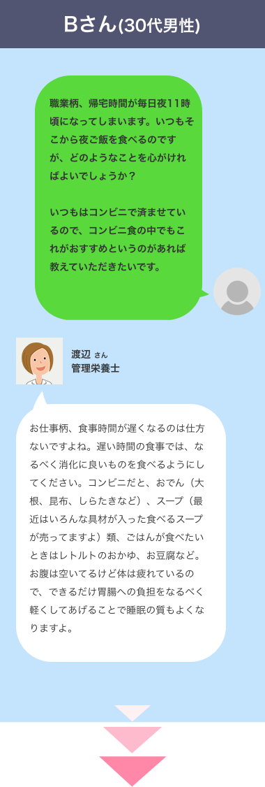 お仕事柄、食事時間が遅くなるのは仕方ないですよね。遅い時間の食事では、なるべく消化に良いものを食べるようにしてください。コンビニだと、おでん（大根、昆布、しらたきなど）、スープ（最近はいろんな具材が入った食べるスープが売ってますよ）類、ごはんが食べたいときはレトルトのおかゆ、お豆腐など。お腹は空いてるけど体は疲れているので、できるだけ胃腸への負担をなるべく軽くしてあげることで睡眠の質もよくなりますよ。