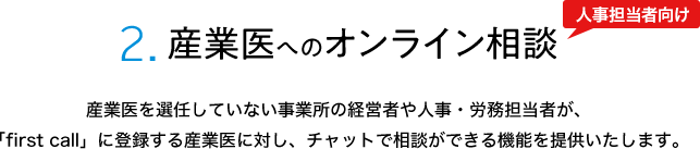 2.産業医へのオンライン相談 産業医を選任していない事業所の経営者や人事・労務担当者が、「first call」に登録する産業医に対し、チャットで相談ができる機能を提供いたします。