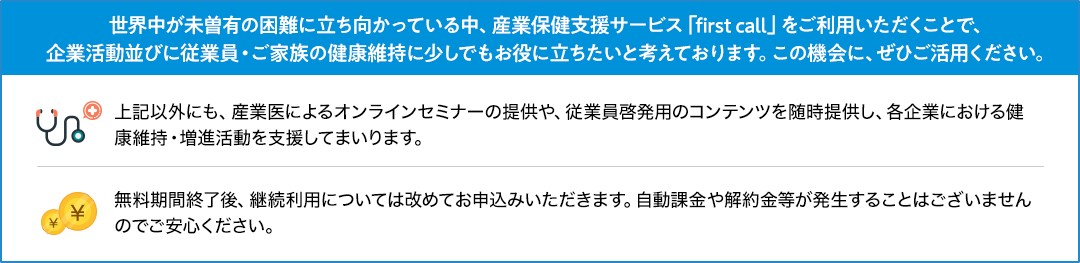 世界中が未曽有の困難に立ち向かっている中、産業保健支援サービス「first call」をご利用いただくことで、企業活動並びに従業員・ご家族の健康維持に少しでもお役に立ちたいと考えております。この機会に、ぜひご活用ください。