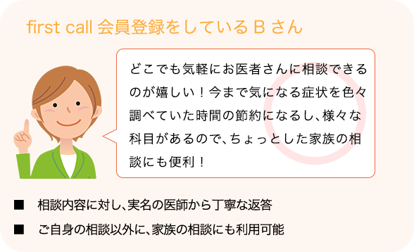 first call会員登録をしているBさん「どこでも気軽にお医者さんに相談できるのが嬉しい！今まで気になる症状を色々調べていた時間の節約になるし、様々な科目があるので、ちょっとした家族の相談にも便利！」■   相談内容に対し、実名の医師から丁寧な返答■   ご自身の相談以外に、家族の相談にも利用可能